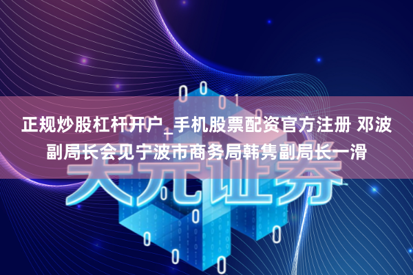 正规炒股杠杆开户_手机股票配资官方注册 邓波副局长会见宁波市商务局韩隽副局长一滑