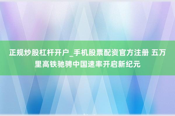 正规炒股杠杆开户_手机股票配资官方注册 五万里高铁驰骋中国速率开启新纪元