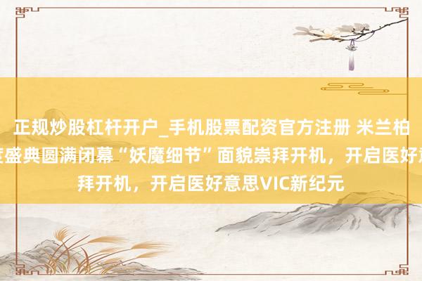 正规炒股杠杆开户_手机股票配资官方注册 米兰柏羽总院VIC年度盛典圆满闭幕“妖魔细节”面貌崇拜开机，开启医好意思VIC新纪元