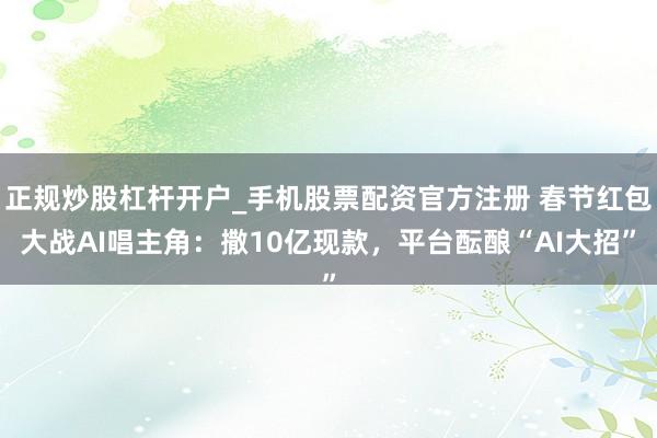 正规炒股杠杆开户_手机股票配资官方注册 春节红包大战AI唱主角：撒10亿现款，平台酝酿“AI大招”