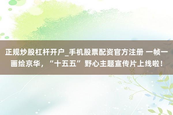 正规炒股杠杆开户_手机股票配资官方注册 一帧一画绘京华，“十五五” 野心主题宣传片上线啦！