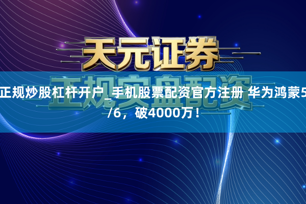 正规炒股杠杆开户_手机股票配资官方注册 华为鸿蒙5/6，破4000万！