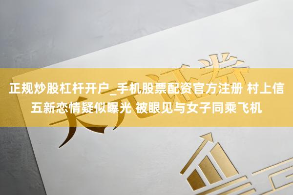 正规炒股杠杆开户_手机股票配资官方注册 村上信五新恋情疑似曝光 被眼见与女子同乘飞机