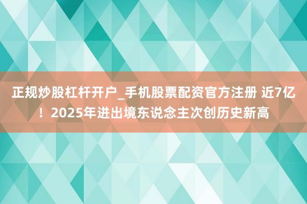 正规炒股杠杆开户_手机股票配资官方注册 近7亿！2025年进出境东说念主次创历史新高