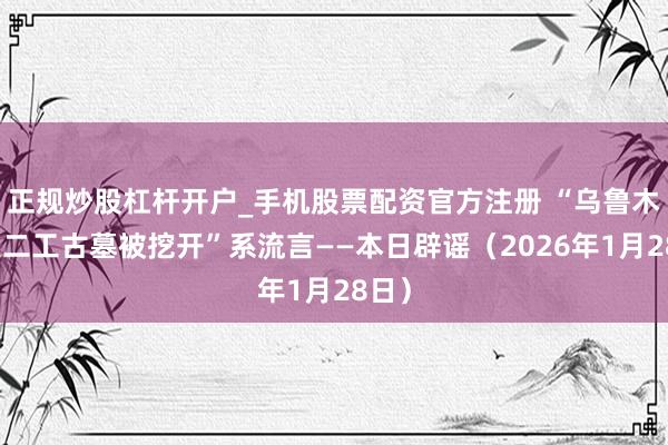 正规炒股杠杆开户_手机股票配资官方注册 “乌鲁木王人二工古墓被挖开”系流言——本日辟谣（2026年1月28日）
