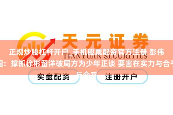 正规炒股杠杆开户_手机股票配资官方注册 彭伟国：撑抓徐彬留洋破局方为少年正谈 要害在实力与合乎