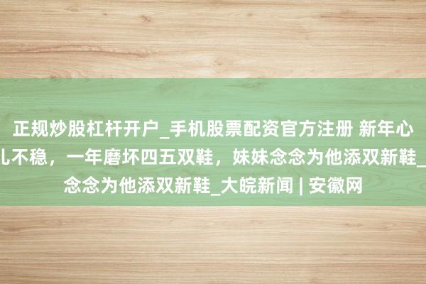 正规炒股杠杆开户_手机股票配资官方注册 新年心愿|谬误哥哥步碾儿不稳，一年磨坏四五双鞋，妹妹念念为他添双新鞋_大皖新闻 | 安徽网