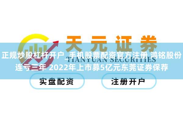 正规炒股杠杆开户_手机股票配资官方注册 鸿铭股份连亏三年 2022年上市募5亿元东莞证券保荐