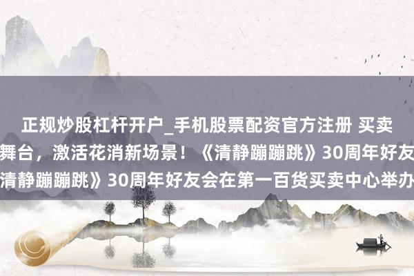 正规炒股杠杆开户_手机股票配资官方注册 买卖空间变身亲子好意思育舞台，激活花消新场景！《清静蹦蹦跳》30周年好友会在第一百货买卖中心举办