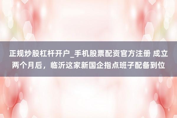 正规炒股杠杆开户_手机股票配资官方注册 成立两个月后，临沂这家新国企指点班子配备到位