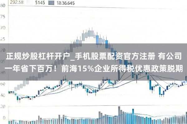 正规炒股杠杆开户_手机股票配资官方注册 有公司一年省下百万！前海15%企业所得税优惠政策脱期