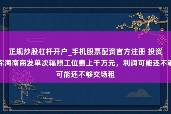 正规炒股杠杆开户_手机股票配资官方注册 投资东谈主称海南商发单次辐照工位费上千万元，利润可能还不够交场租