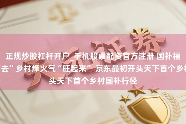 正规炒股杠杆开户_手机股票配资官方注册 国补福利“千里下去”乡村烽火气“旺起来” 京东最初开头天下首个乡村国补行径