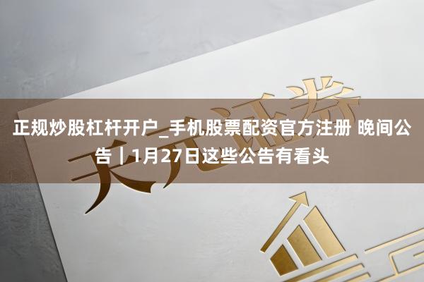 正规炒股杠杆开户_手机股票配资官方注册 晚间公告｜1月27日这些公告有看头