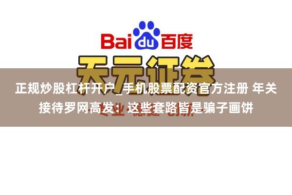 正规炒股杠杆开户_手机股票配资官方注册 年关接待罗网高发：这些套路皆是骗子画饼
