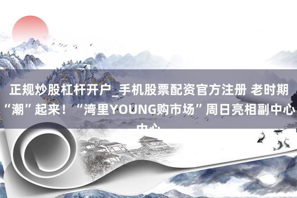 正规炒股杠杆开户_手机股票配资官方注册 老时期“潮”起来！“湾里YOUNG购市场”周日亮相副中心