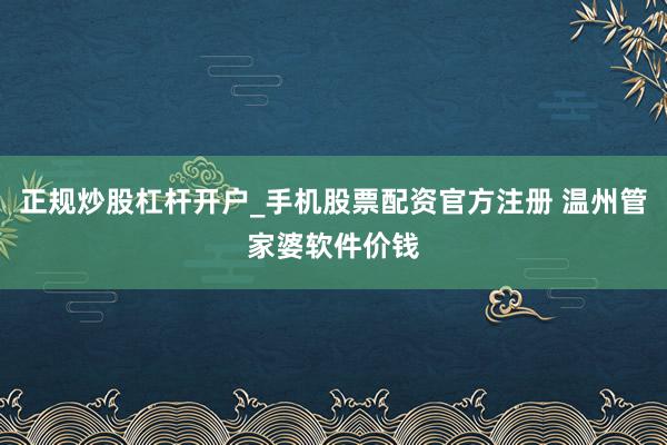 正规炒股杠杆开户_手机股票配资官方注册 温州管家婆软件价钱