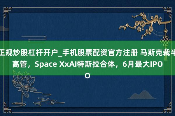 正规炒股杠杆开户_手机股票配资官方注册 马斯克裁半高管，Space XxAI特斯拉合体，6月最大IPO