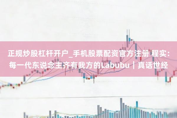 正规炒股杠杆开户_手机股票配资官方注册 程实：每一代东说念主齐有我方的Labubu︱真话世经