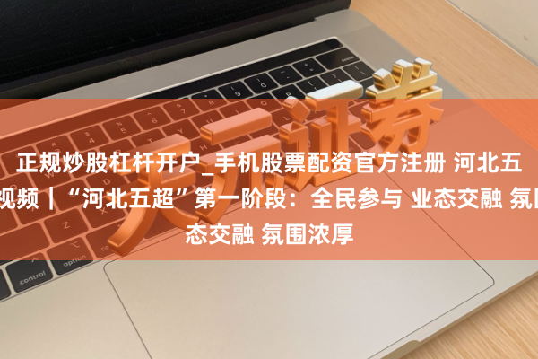 正规炒股杠杆开户_手机股票配资官方注册 河北五超·微视频｜“河北五超”第一阶段：全民参与 业态交融 氛围浓厚