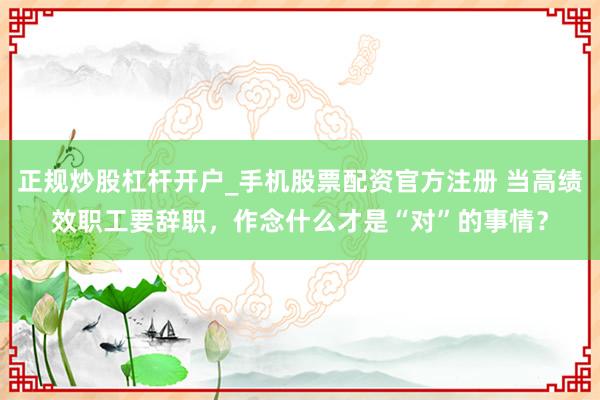 正规炒股杠杆开户_手机股票配资官方注册 当高绩效职工要辞职，作念什么才是“对”的事情？