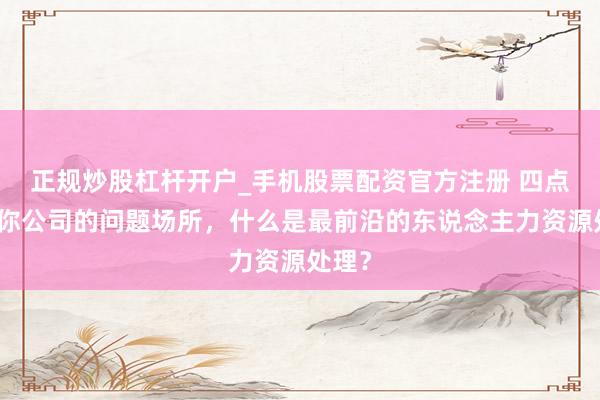 正规炒股杠杆开户_手机股票配资官方注册 四点看穿你公司的问题场所，什么是最前沿的东说念主力资源处理？