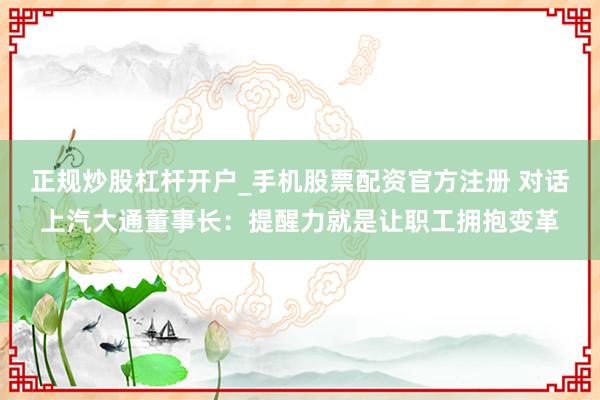 正规炒股杠杆开户_手机股票配资官方注册 对话上汽大通董事长：提醒力就是让职工拥抱变革