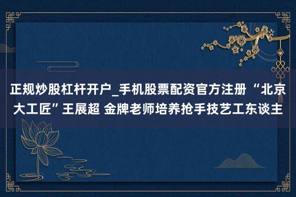 正规炒股杠杆开户_手机股票配资官方注册 “北京大工匠”王展超 金牌老师培养抢手技艺工东谈主