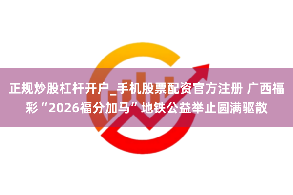 正规炒股杠杆开户_手机股票配资官方注册 广西福彩“2026福分加马”地铁公益举止圆满驱散